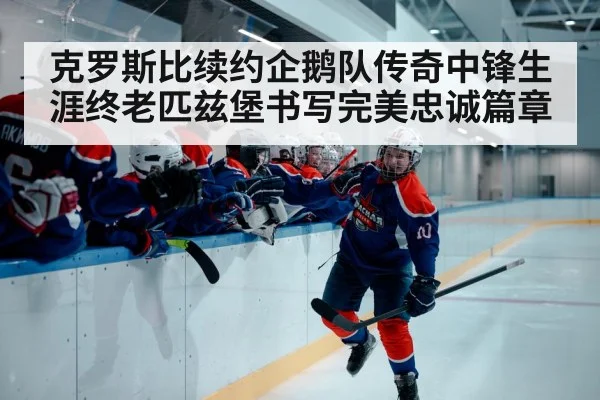 克罗斯比续约企鹅队传奇中锋生涯终老匹兹堡书写完美忠诚篇章